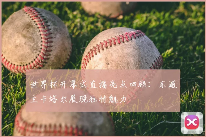 世界杯开幕式直播亮点回顾:东道主卡塔尔展现独特魅力