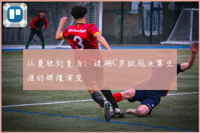 从曼联到皇马:追溯C罗欧冠决赛生涯的辉煌演变